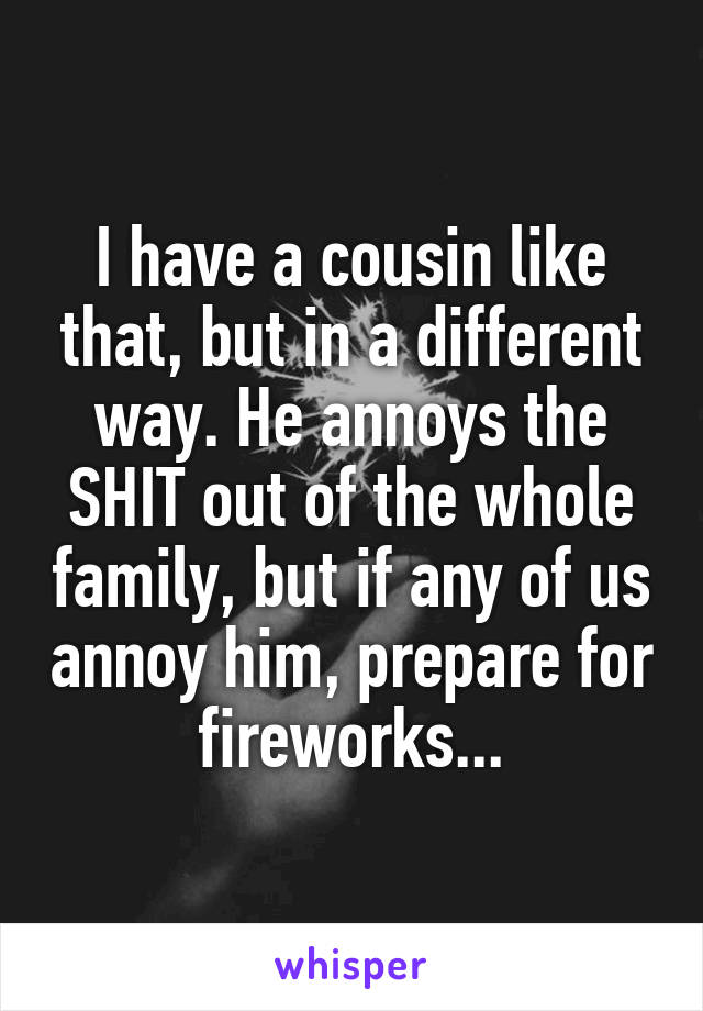 I have a cousin like that, but in a different way. He annoys the SHIT out of the whole family, but if any of us annoy him, prepare for fireworks...