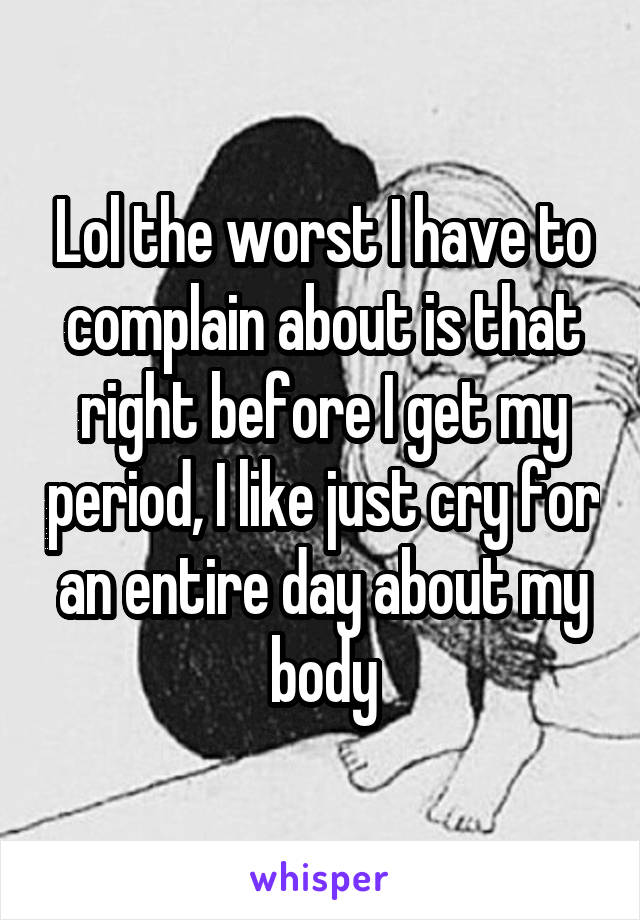 Lol the worst I have to complain about is that right before I get my period, I like just cry for an entire day about my body