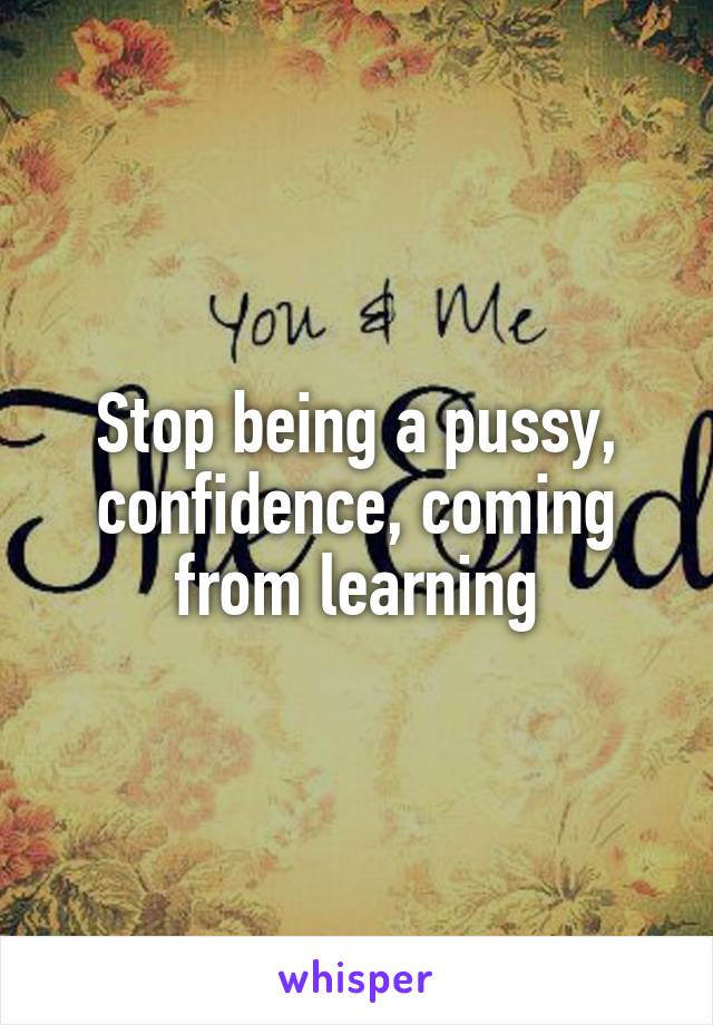 Stop being a pussy, confidence, coming from learning