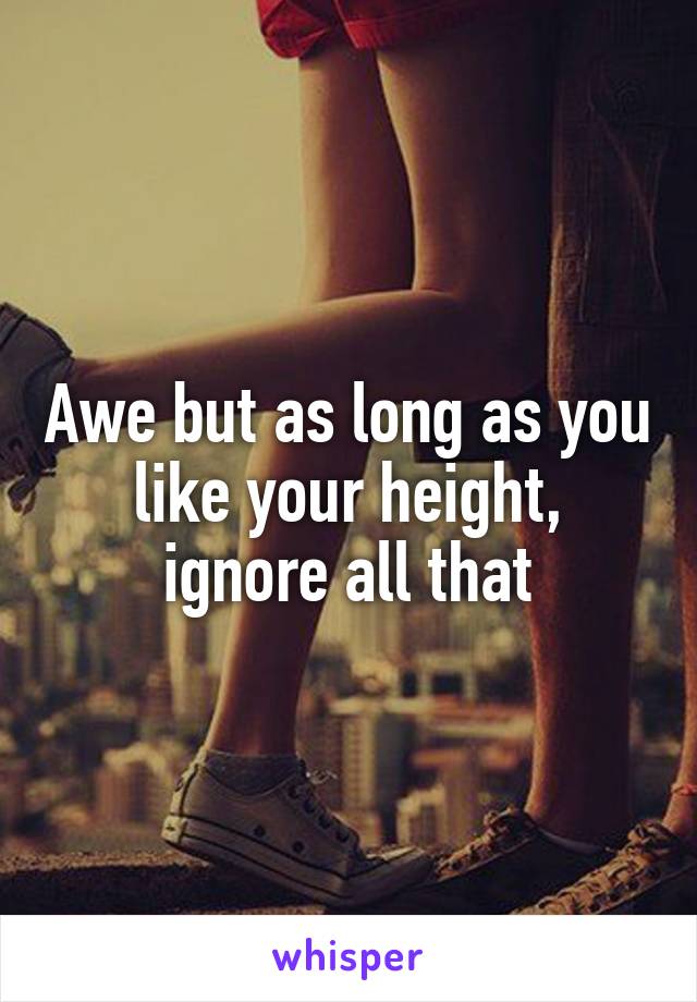 Awe but as long as you like your height, ignore all that