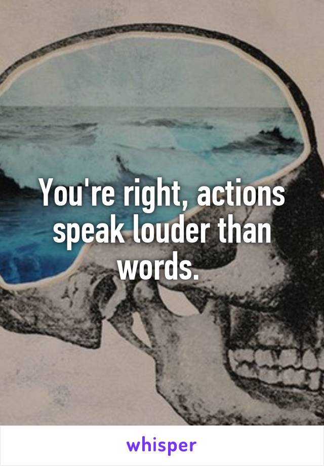 You're right, actions speak louder than words. 