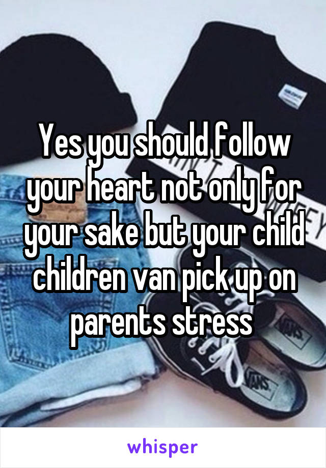 Yes you should follow your heart not only for your sake but your child children van pick up on parents stress 