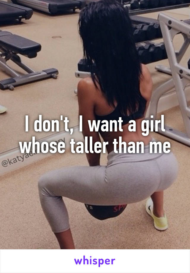 I don't, I want a girl whose taller than me