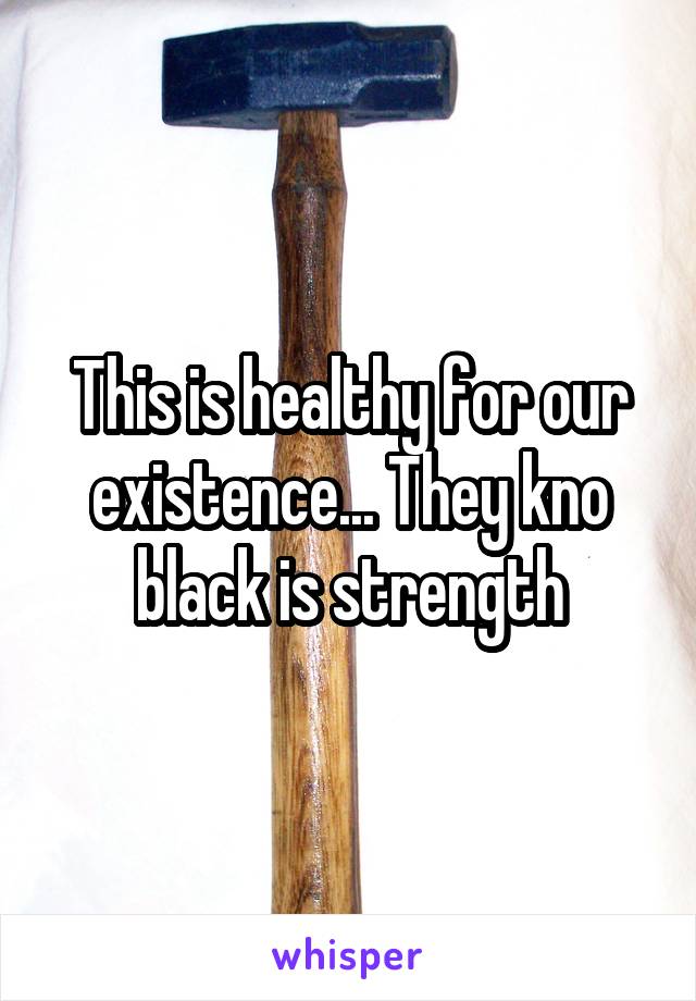 This is healthy for our existence... They kno black is strength