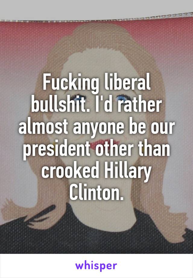 Fucking liberal bullshit. I'd rather almost anyone be our president other than crooked Hillary Clinton.