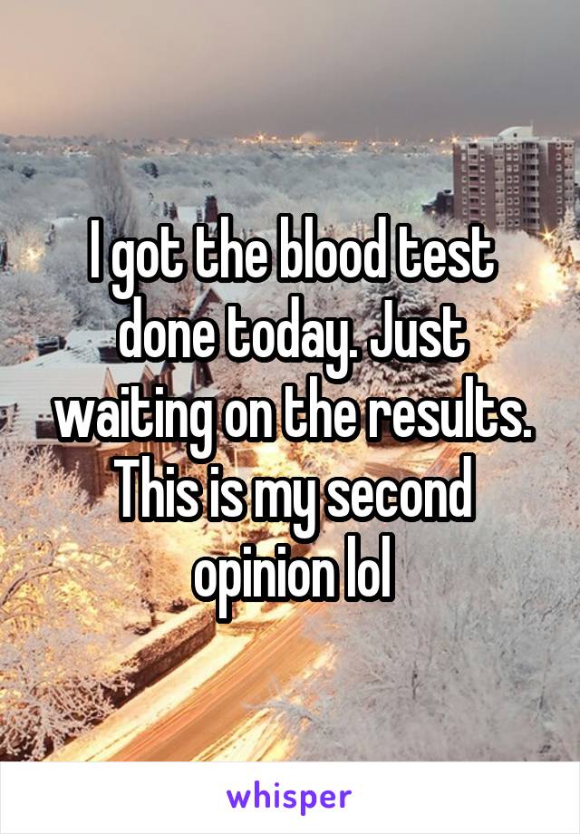 I got the blood test done today. Just waiting on the results. This is my second opinion lol