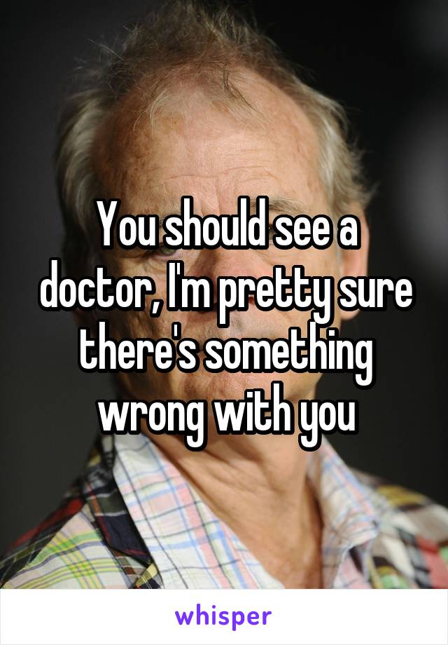 You should see a doctor, I'm pretty sure there's something wrong with you