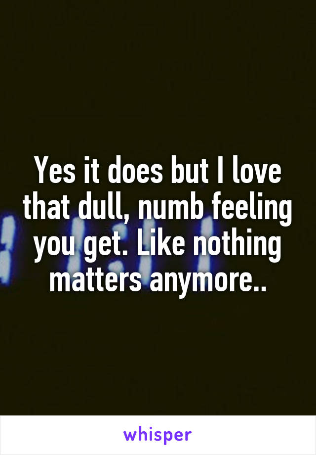 Yes it does but I love that dull, numb feeling you get. Like nothing matters anymore..