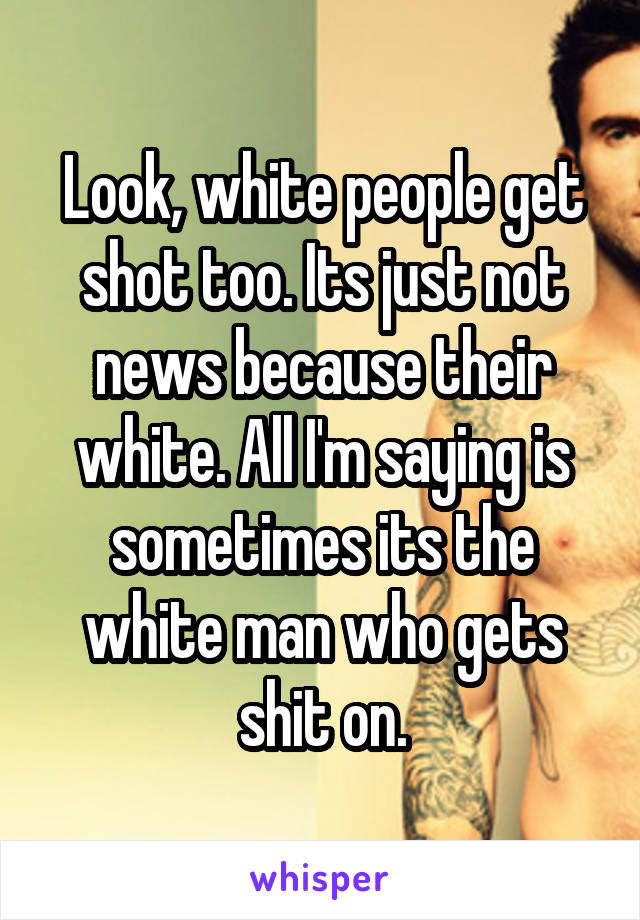 Look, white people get shot too. Its just not news because their white. All I'm saying is sometimes its the white man who gets shit on.