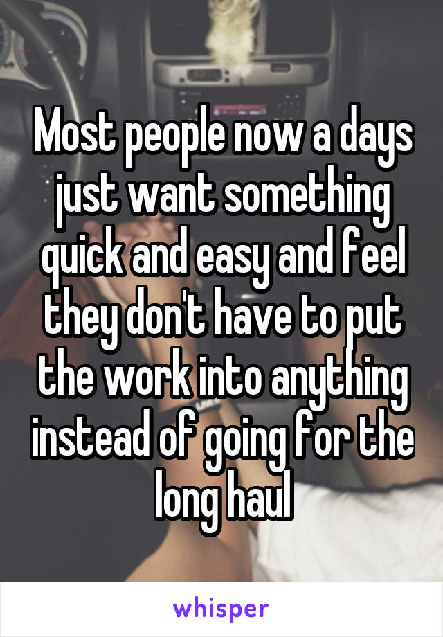 Most people now a days just want something quick and easy and feel they don't have to put the work into anything instead of going for the long haul