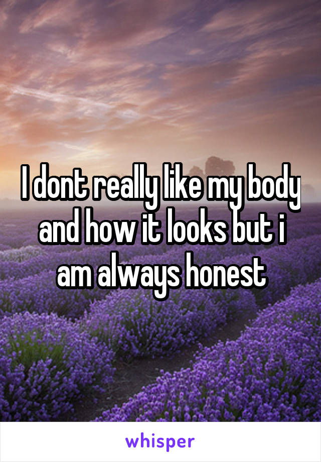 I dont really like my body and how it looks but i am always honest