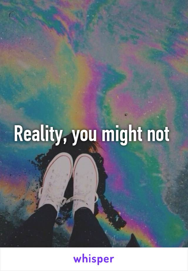Reality, you might not 