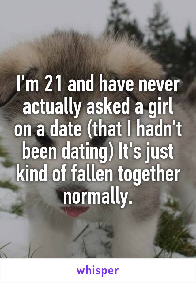 I'm 21 and have never actually asked a girl on a date (that I hadn't been dating) It's just kind of fallen together normally.