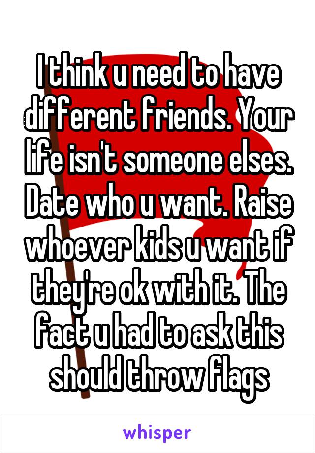 I think u need to have different friends. Your life isn't someone elses. Date who u want. Raise whoever kids u want if they're ok with it. The fact u had to ask this should throw flags