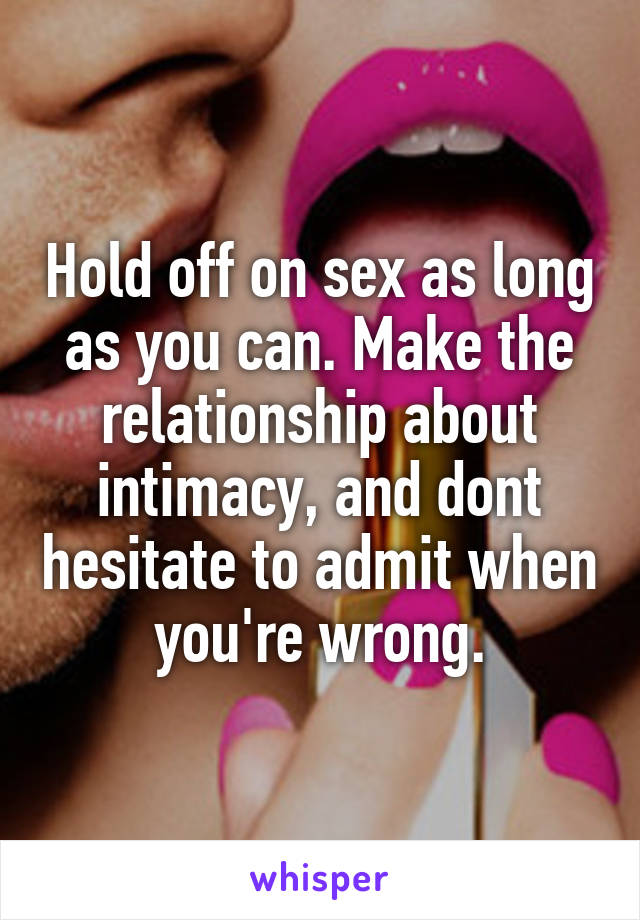 Hold off on sex as long as you can. Make the relationship about intimacy, and dont hesitate to admit when you're wrong.