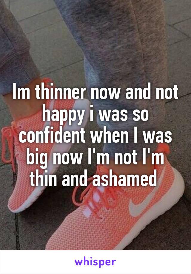 Im thinner now and not happy i was so confident when I was big now I'm not I'm thin and ashamed 