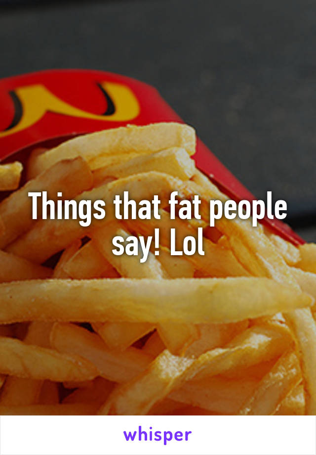 Things that fat people say! Lol