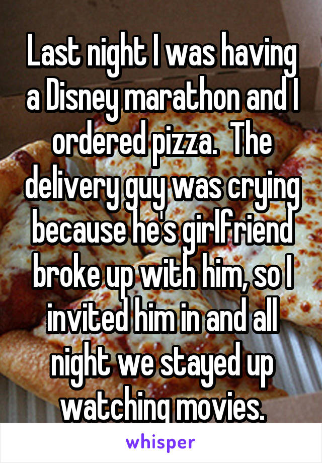Last night I was having a Disney marathon and I ordered pizza.  The delivery guy was crying because he's girlfriend broke up with him, so I invited him in and all night we stayed up watching movies.
