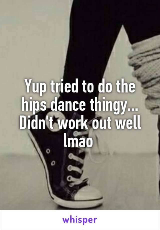 Yup tried to do the hips dance thingy... Didn't work out well lmao 