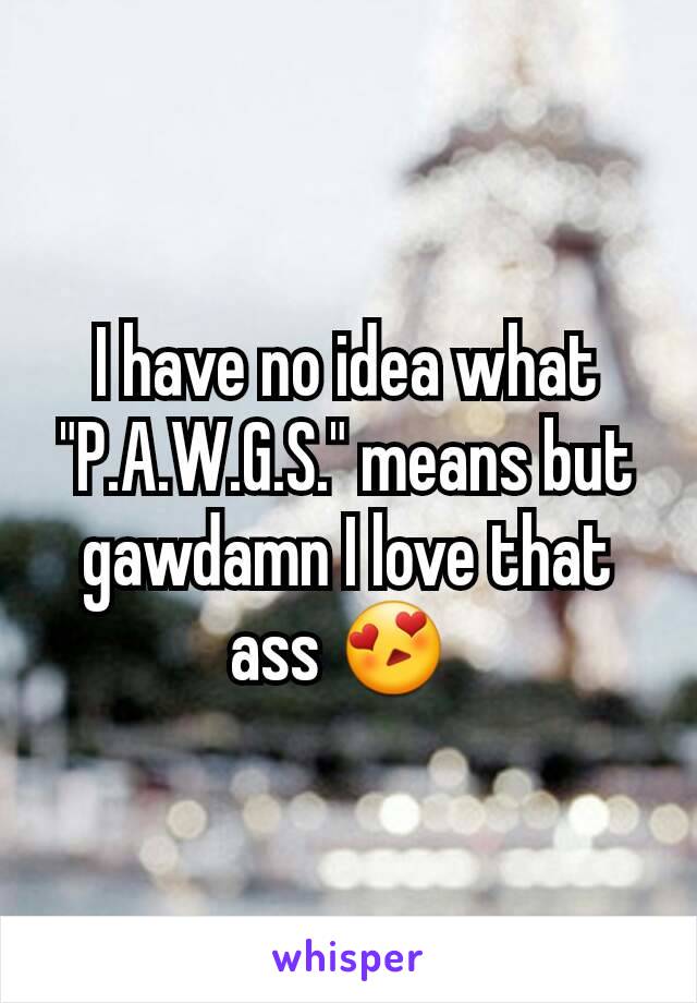 I have no idea what "P.A.W.G.S." means but gawdamn I love that ass 😍 