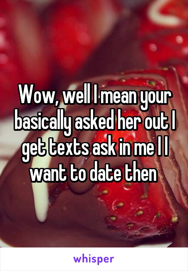 Wow, well I mean your basically asked her out I get texts ask in me I I want to date then 
