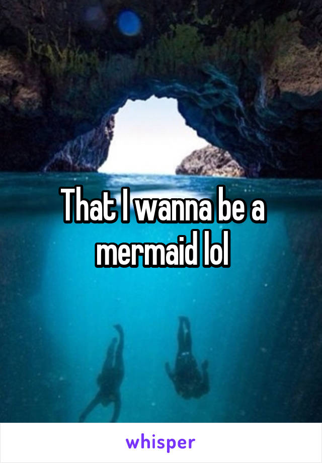 That I wanna be a mermaid lol