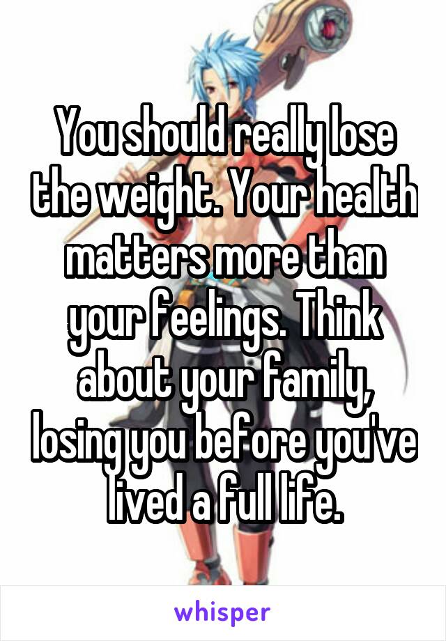 You should really lose the weight. Your health matters more than your feelings. Think about your family, losing you before you've lived a full life.