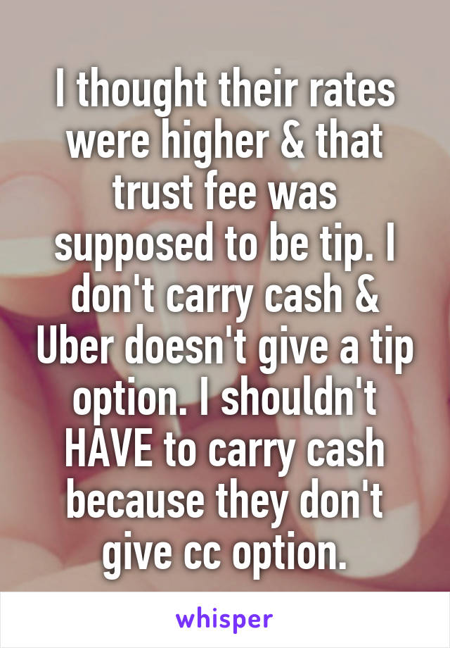I thought their rates were higher & that trust fee was supposed to be tip. I don't carry cash & Uber doesn't give a tip option. I shouldn't HAVE to carry cash because they don't give cc option.