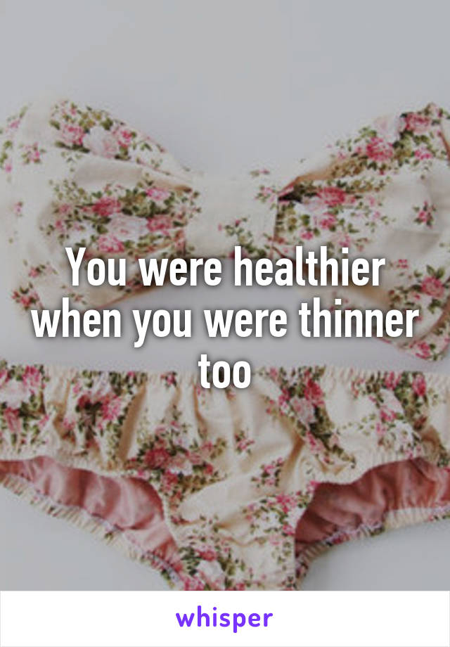 You were healthier when you were thinner too