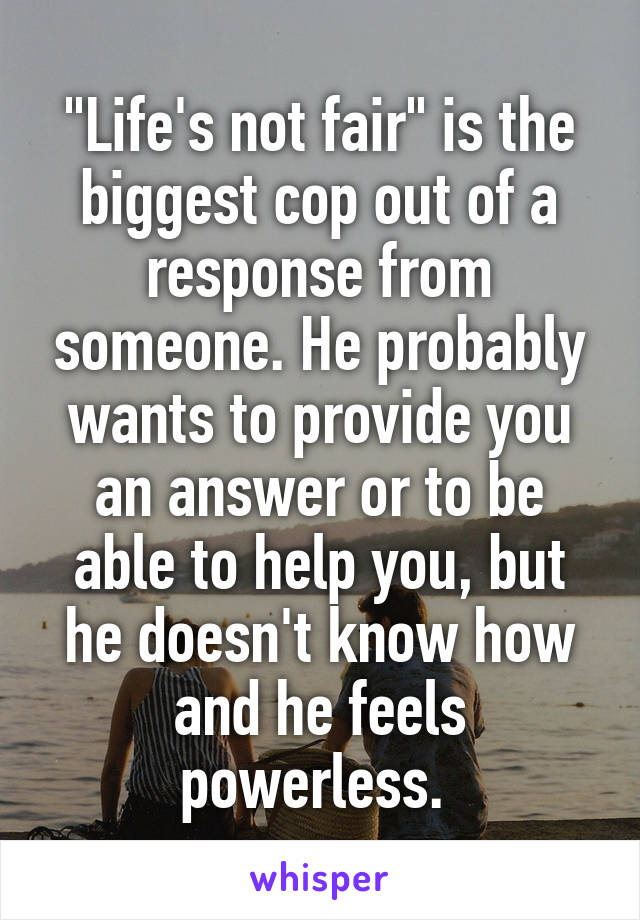 "Life's not fair" is the biggest cop out of a response from someone. He probably wants to provide you an answer or to be able to help you, but he doesn't know how and he feels powerless. 