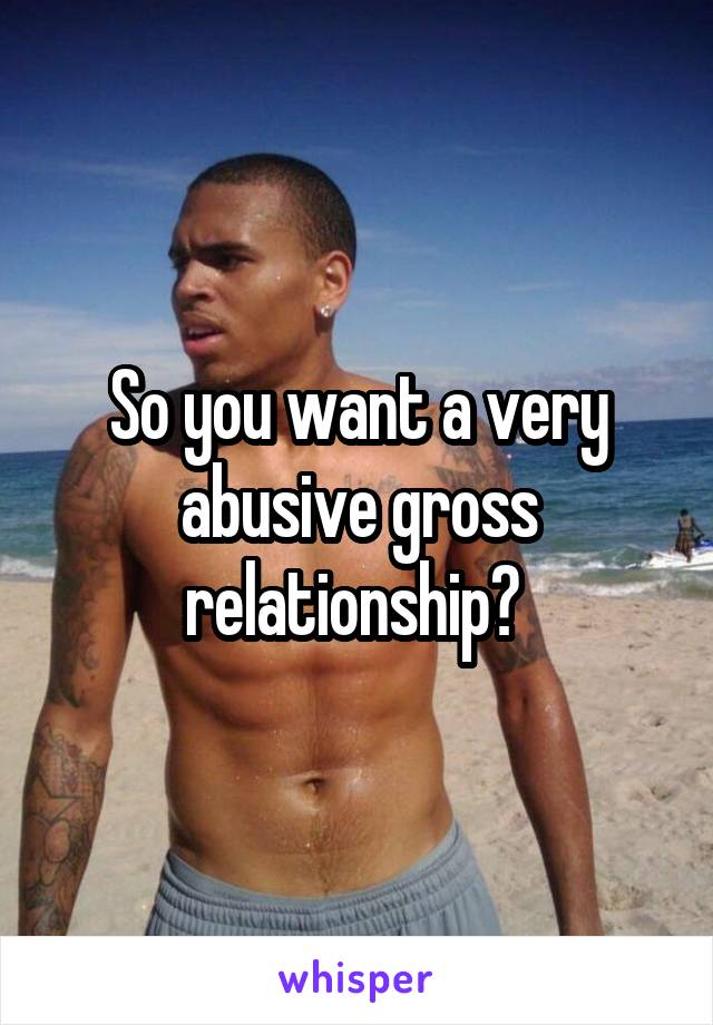 So you want a very abusive gross relationship? 