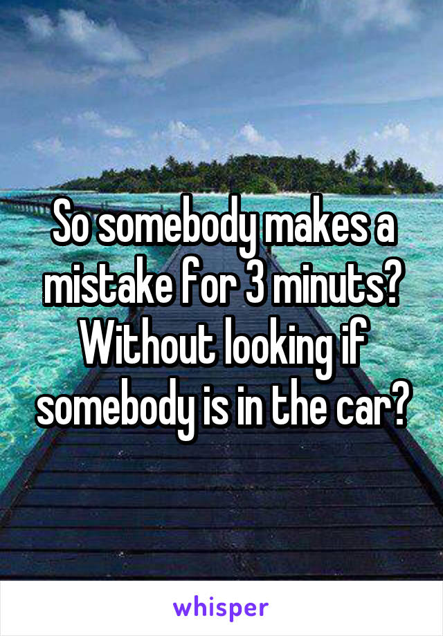 So somebody makes a mistake for 3 minuts? Without looking if somebody is in the car?