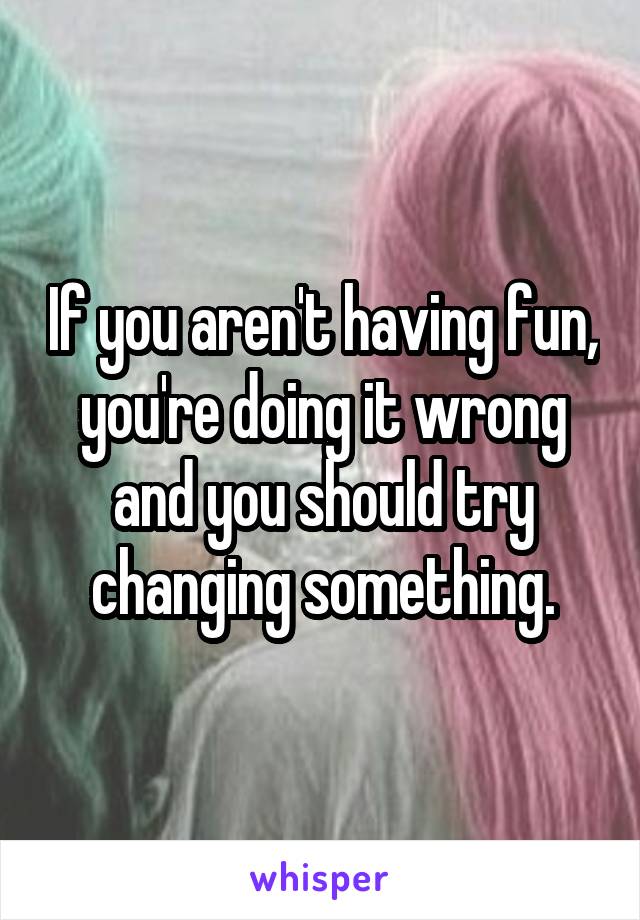 If you aren't having fun, you're doing it wrong and you should try changing something.