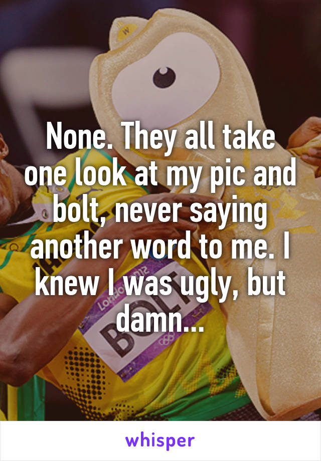 None. They all take one look at my pic and bolt, never saying another word to me. I knew I was ugly, but damn...