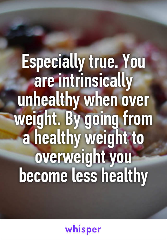 Especially true. You are intrinsically unhealthy when over weight. By going from a healthy weight to overweight you become less healthy