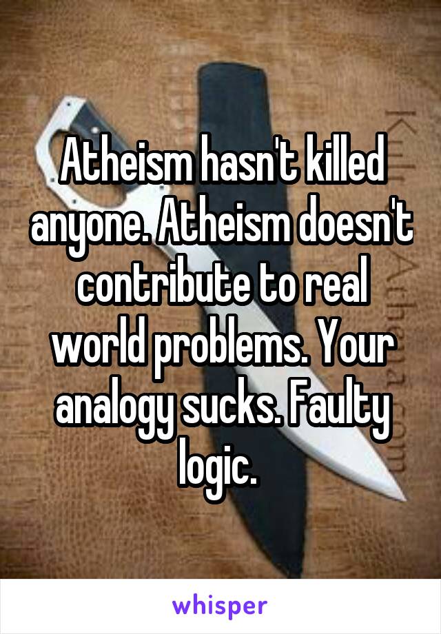 Atheism hasn't killed anyone. Atheism doesn't contribute to real world problems. Your analogy sucks. Faulty logic. 