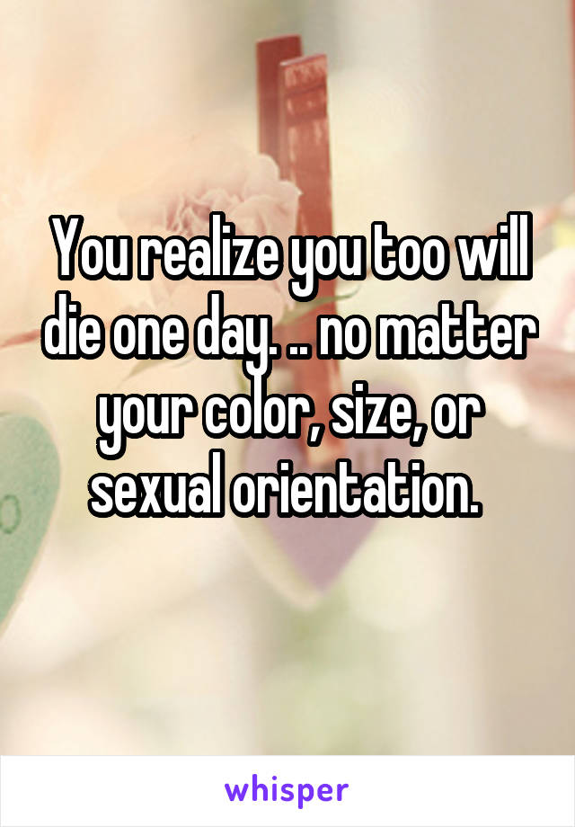 You realize you too will die one day. .. no matter your color, size, or sexual orientation. 
