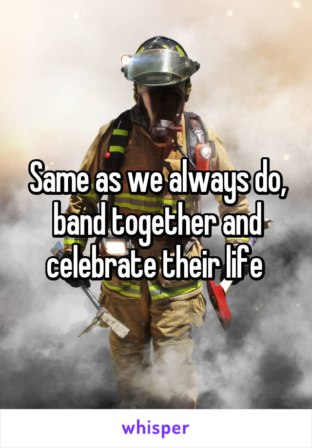 Same as we always do, band together and celebrate their life 