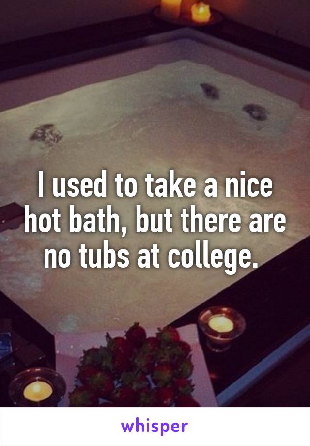 I used to take a nice hot bath, but there are no tubs at college. 
