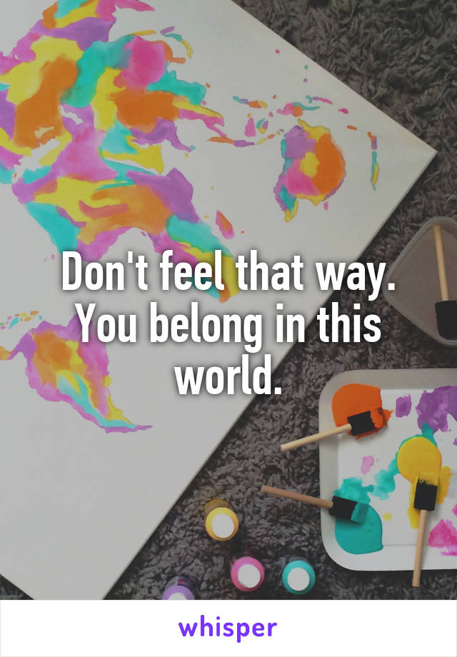 Don't feel that way. You belong in this world.