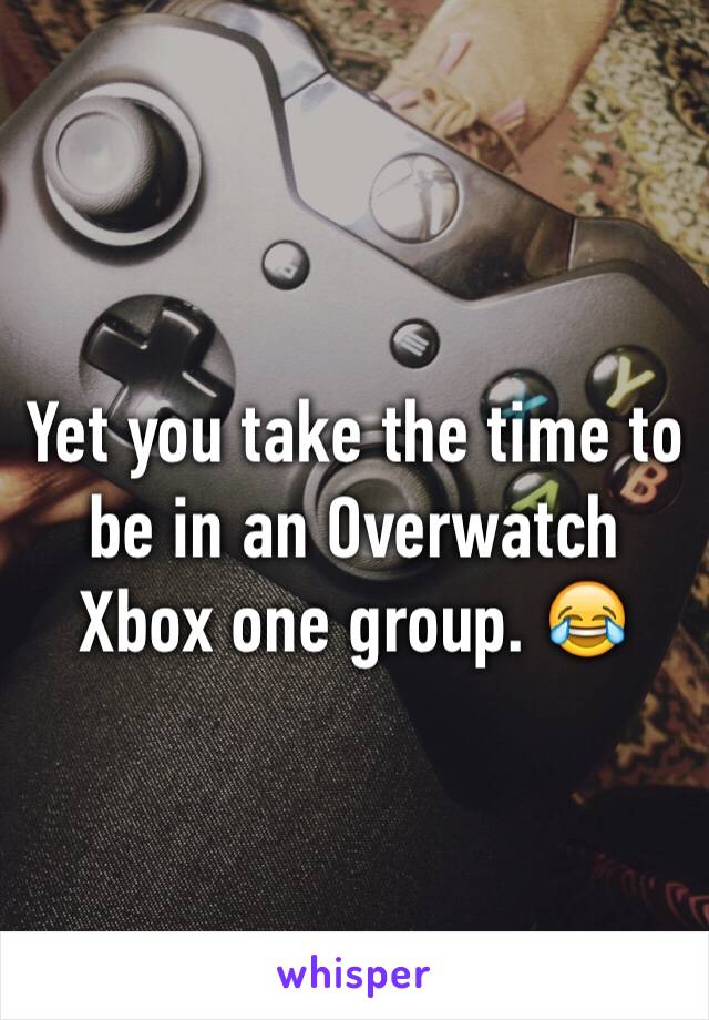 Yet you take the time to be in an Overwatch Xbox one group. 😂