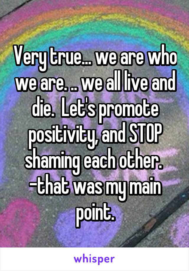 Very true... we are who we are. .. we all live and die.  Let's promote positivity, and STOP shaming each other.  -that was my main point.