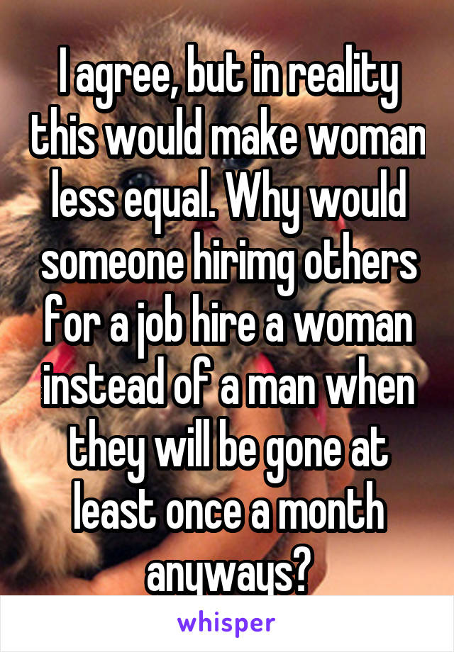 I agree, but in reality this would make woman less equal. Why would someone hirimg others for a job hire a woman instead of a man when they will be gone at least once a month anyways?
