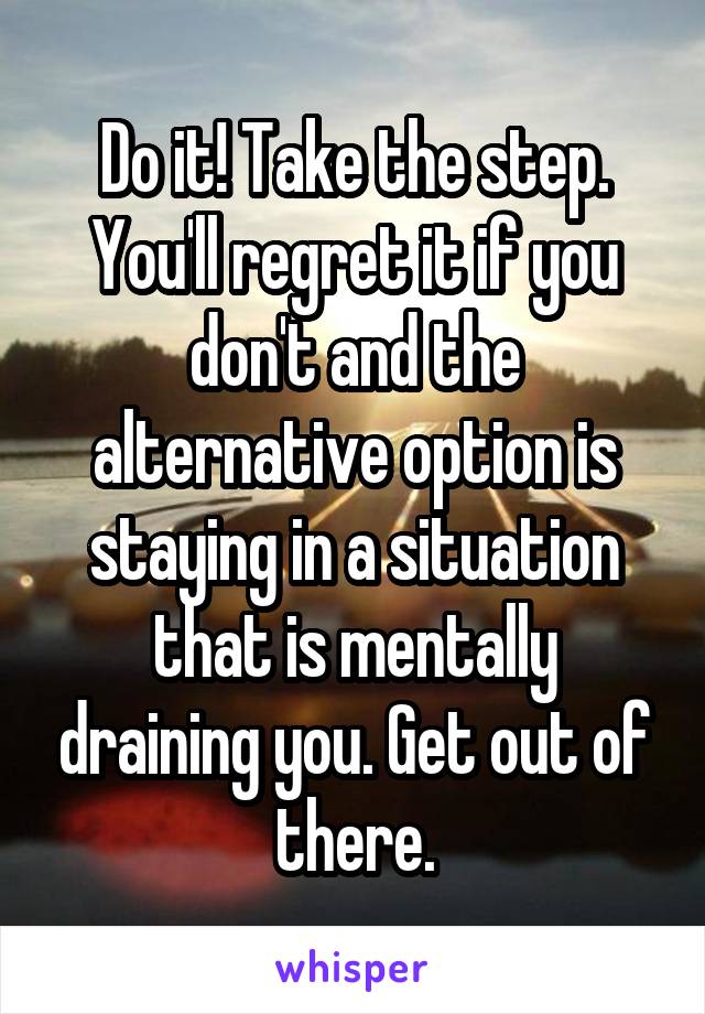 Do it! Take the step. You'll regret it if you don't and the alternative option is staying in a situation that is mentally draining you. Get out of there.