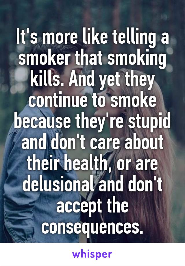 It's more like telling a smoker that smoking kills. And yet they continue to smoke because they're stupid and don't care about their health, or are delusional and don't accept the consequences.