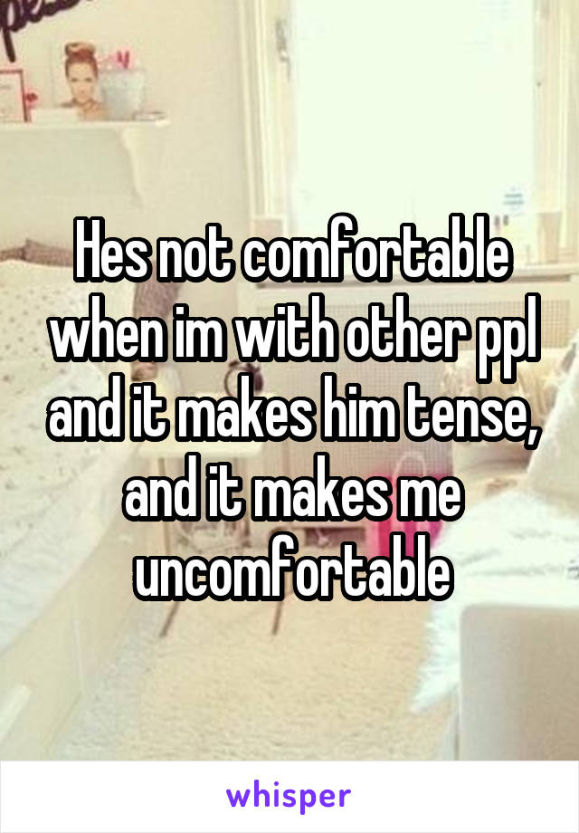 Hes not comfortable when im with other ppl and it makes him tense, and it makes me uncomfortable