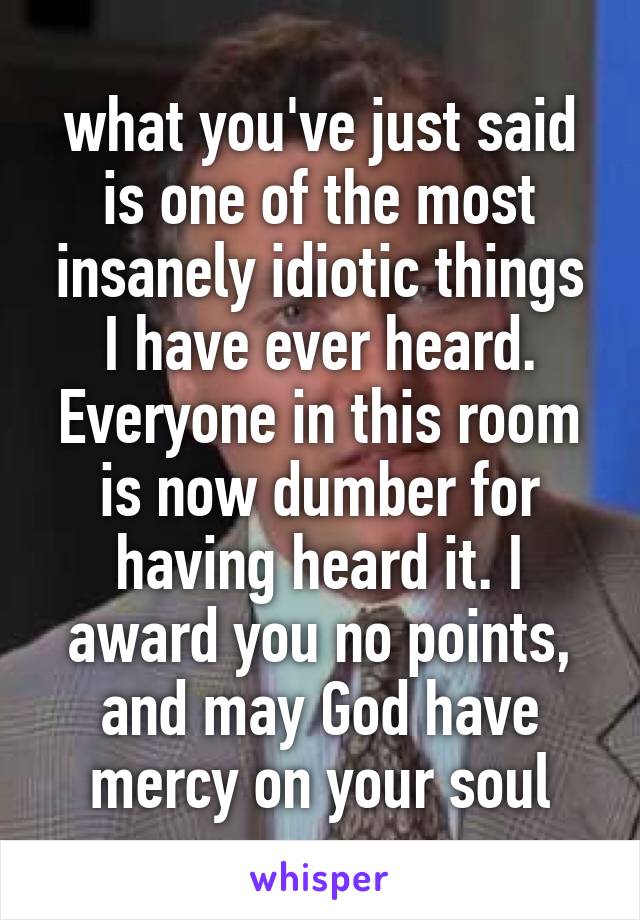 what you've just said is one of the most insanely idiotic things I have ever heard. Everyone in this room is now dumber for having heard it. I award you no points, and may God have mercy on your soul