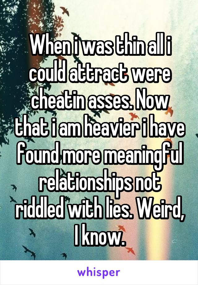 When i was thin all i could attract were cheatin asses. Now that i am heavier i have found more meaningful relationships not riddled with lies. Weird, I know.