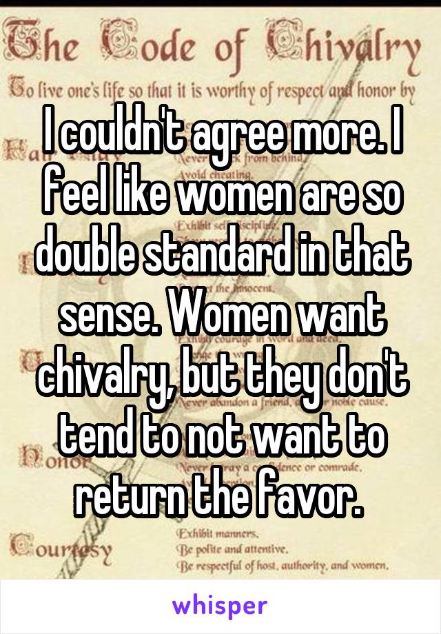 I couldn't agree more. I feel like women are so double standard in that sense. Women want chivalry, but they don't tend to not want to return the favor. 