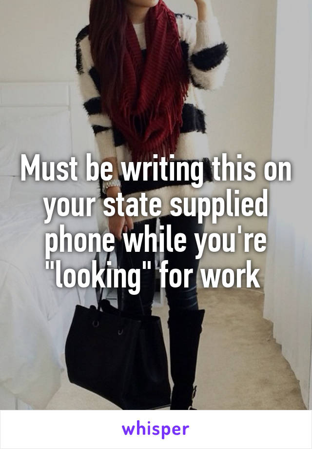Must be writing this on your state supplied phone while you're "looking" for work 